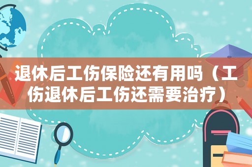 退休后工傷保險(xiǎn)還有用嗎（工傷退休后工傷還需要治療）