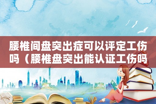 腰椎間盤(pán)突出癥可以評(píng)定工傷嗎（腰椎盤(pán)突出能認(rèn)證工傷嗎）
