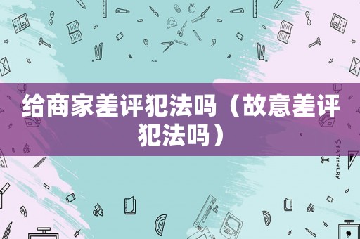 給商家差評(píng)犯法嗎（故意差評(píng)犯法嗎）