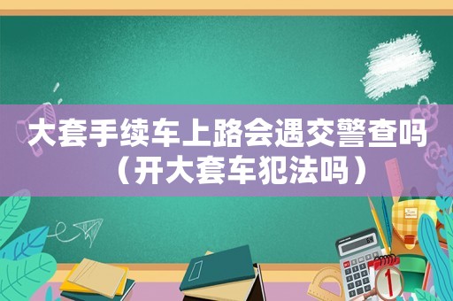 大套手續(xù)車上路會遇交警查嗎（開大套車犯法嗎）