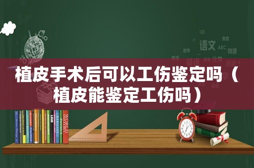 植皮手術后可以工傷鑒定嗎（植皮能鑒定工傷嗎）