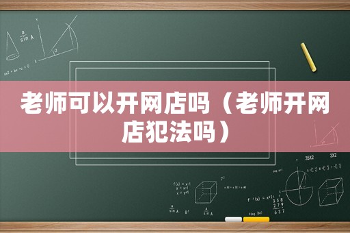 老師可以開網(wǎng)店嗎（老師開網(wǎng)店犯法嗎）