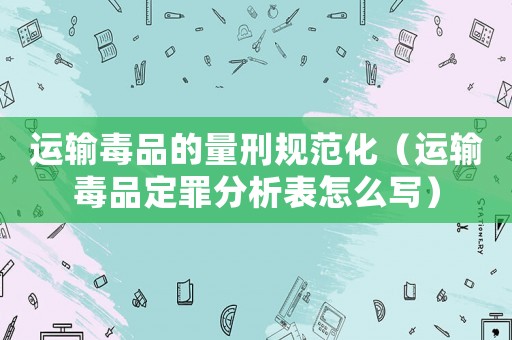 運(yùn)輸毒品的量刑規(guī)范化（運(yùn)輸毒品定罪分析表怎么寫）