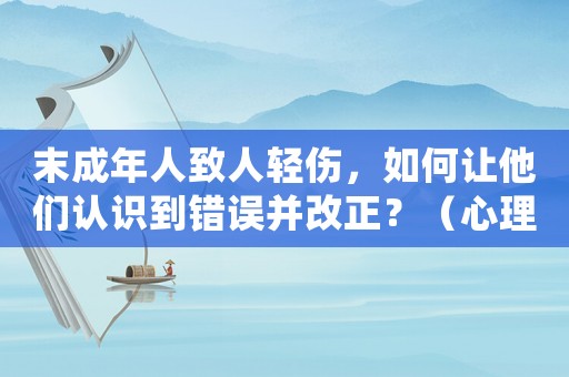 末成年人致人輕傷，如何讓他們認識到錯誤并改正？（心理學(xué)專家教你如何正確引導(dǎo)）