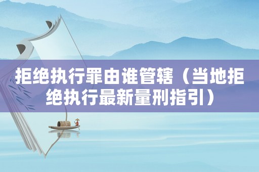 拒絕執(zhí)行罪由誰(shuí)管轄（當(dāng)?shù)鼐芙^執(zhí)行最新量刑指引）