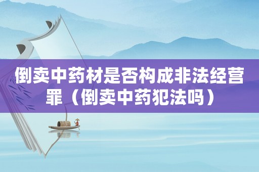 倒賣中藥材是否構(gòu)成非法經(jīng)營罪（倒賣中藥犯法嗎）
