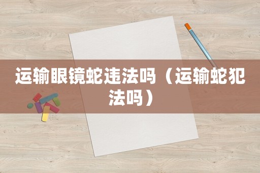 運輸眼鏡蛇違法嗎（運輸蛇犯法嗎）
