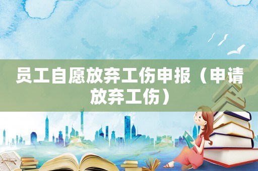 員工自愿放棄工傷申報(bào)（申請(qǐng)放棄工傷）