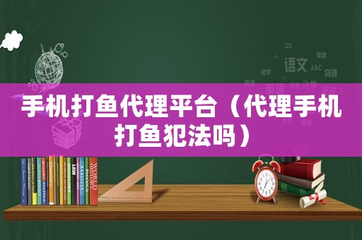 手機打魚代理平臺（代理手機打魚犯法嗎）