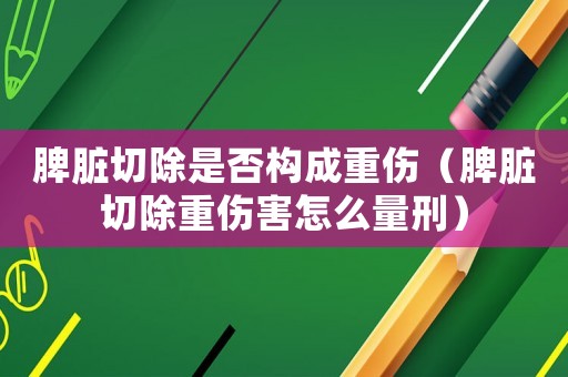 脾臟切除是否構(gòu)成重傷（脾臟切除重傷害怎么量刑）