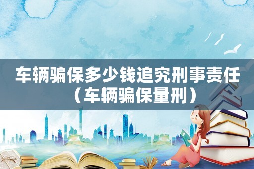 車輛騙保多少錢追究刑事責(zé)任（車輛騙保量刑）