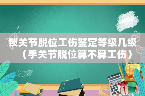 鎖關(guān)節(jié)脫位工傷鑒定等級幾級（手關(guān)節(jié)脫位算不算工傷）
