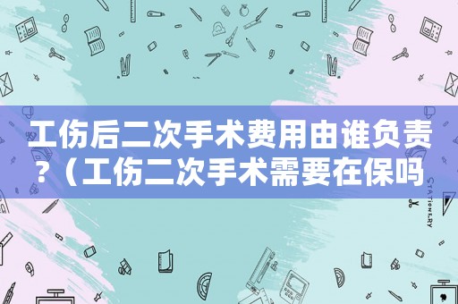 工傷后二次手術(shù)費用由誰負責?（工傷二次手術(shù)需要在保嗎）