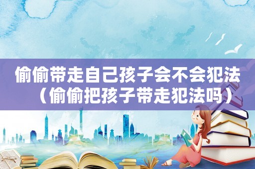偷偷帶走自己孩子會不會犯法（偷偷把孩子帶走犯法嗎）