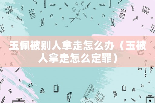 玉佩被別人拿走怎么辦（玉被人拿走怎么定罪）
