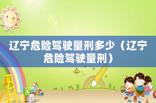遼寧危險(xiǎn)駕駛量刑多少（遼寧危險(xiǎn)駕駛量刑）