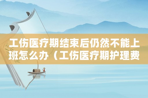 工傷醫(yī)療期結(jié)束后仍然不能上班怎么辦（工傷醫(yī)療期護理費標準）