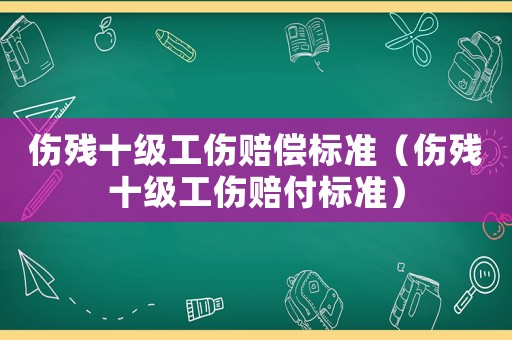 傷殘十級工傷賠償標準（傷殘十級工傷賠付標準）