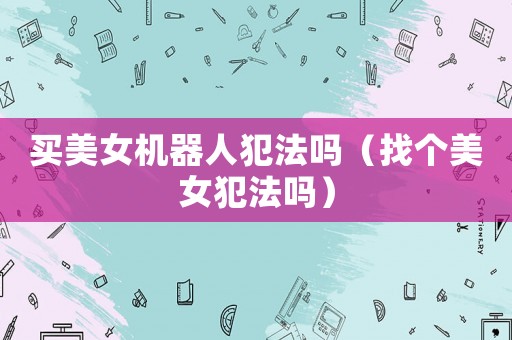買(mǎi)美女機(jī)器人犯法嗎（找個(gè)美女犯法嗎）