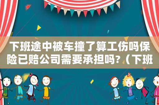 下班途中被車撞了算工傷嗎保險(xiǎn)已賠公司需要承擔(dān)嗎?（下班路上被車撞工傷怎么賠付）