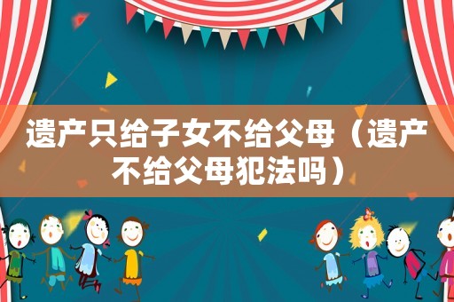 遺產(chǎn)只給子女不給父母（遺產(chǎn)不給父母犯法嗎）