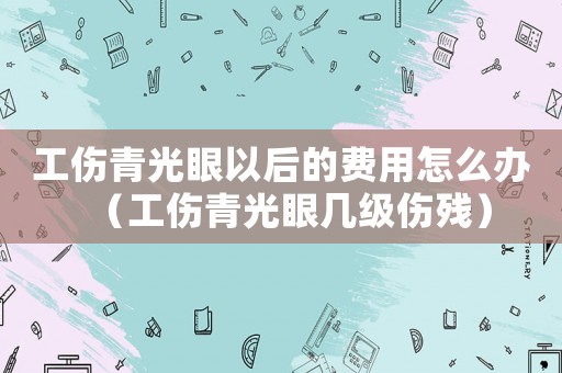 工傷青光眼以后的費(fèi)用怎么辦（工傷青光眼幾級(jí)傷殘）