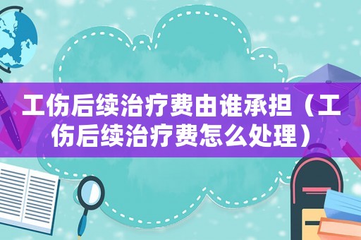 工傷后續(xù)治療費由誰承擔（工傷后續(xù)治療費怎么處理）