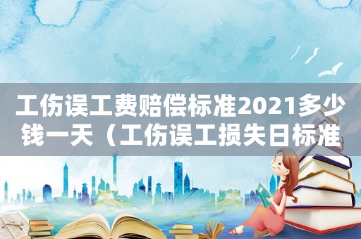 工傷誤工費賠償標準2021多少錢一天（工傷誤工損失日標準）