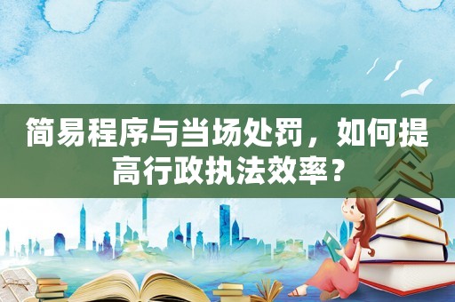 簡易程序與當場處罰，如何提高行政執(zhí)法效率？