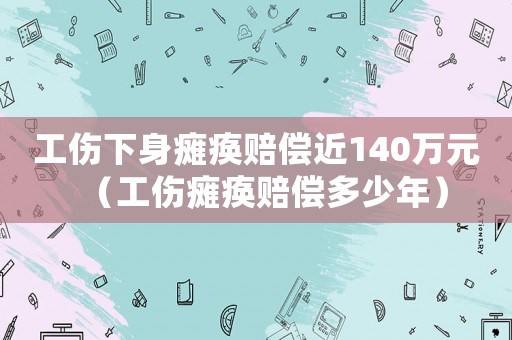 工傷下身癱瘓賠償近140萬(wàn)元（工傷癱瘓賠償多少年）