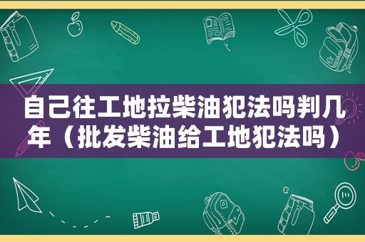 自己往工地拉柴油犯法嗎判幾年（批發(fā)柴油給工地犯法嗎）