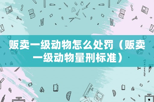 販賣一級動物怎么處罰（販賣一級動物量刑標(biāo)準(zhǔn)）