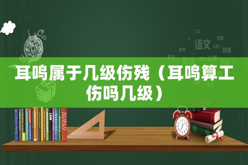 耳鳴屬于幾級傷殘（耳鳴算工傷嗎幾級）