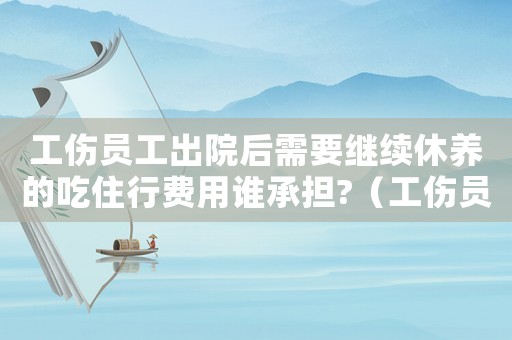 工傷員工出院后需要繼續(xù)休養(yǎng)的吃住行費用誰承擔(dān)?（工傷員工出院后）