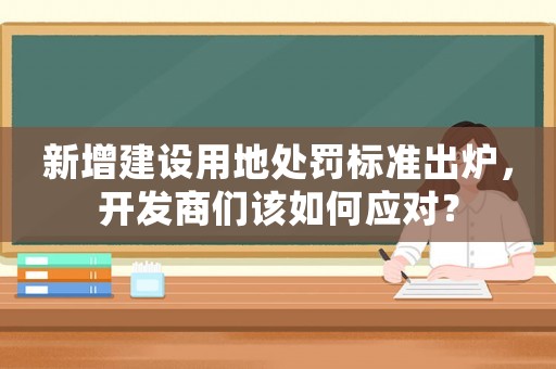 新增建設(shè)用地處罰標(biāo)準(zhǔn)出爐，開發(fā)商們?cè)撊绾螒?yīng)對(duì)？