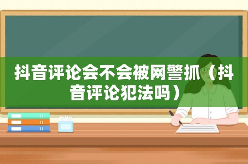 抖音評論會不會被網(wǎng)警抓（抖音評論犯法嗎）
