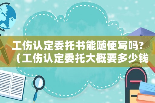 工傷認(rèn)定委托書能隨便寫嗎?（工傷認(rèn)定委托大概要多少錢）