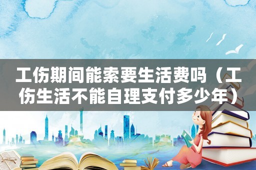 工傷期間能索要生活費(fèi)嗎（工傷生活不能自理支付多少年）