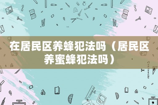 在居民區(qū)養(yǎng)蜂犯法嗎（居民區(qū)養(yǎng)蜜蜂犯法嗎）