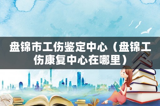 盤錦市工傷鑒定中心（盤錦工傷康復(fù)中心在哪里）