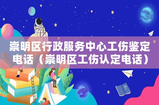 崇明區(qū)行政服務(wù)中心工傷鑒定電話（崇明區(qū)工傷認(rèn)定電話）