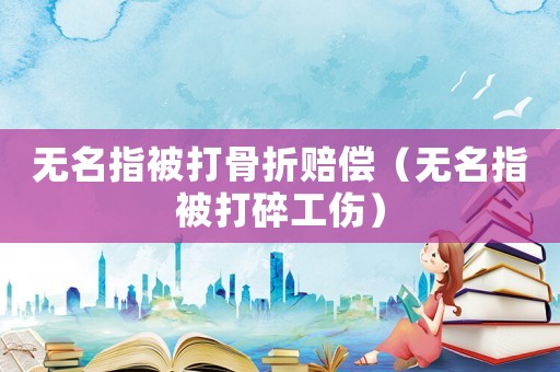 無(wú)名指被打骨折賠償（無(wú)名指被打碎工傷）