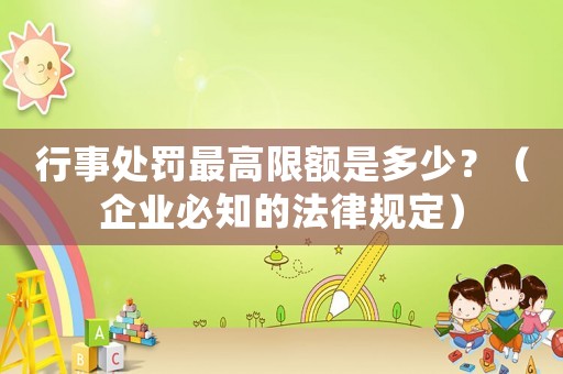 行事處罰最高限額是多少？（企業(yè)必知的法律規(guī)定）