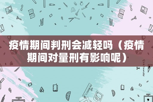 疫情期間判刑會(huì)減輕嗎（疫情期間對(duì)量刑有影響呢）
