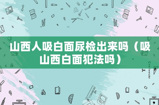 山西人吸白面尿檢出來(lái)嗎（吸山西白面犯法嗎）