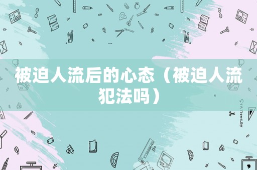 被迫人流后的心態(tài)（被迫人流犯法嗎）