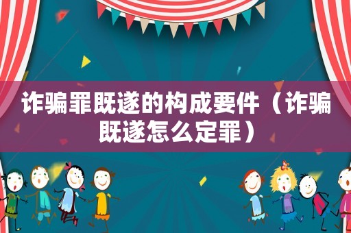 詐騙罪既遂的構(gòu)成要件（詐騙既遂怎么定罪）