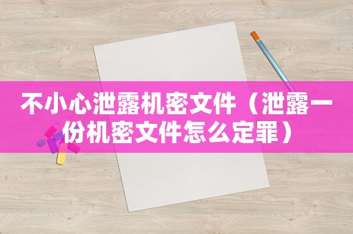 不小心泄露機(jī)密文件（泄露一份機(jī)密文件怎么定罪）