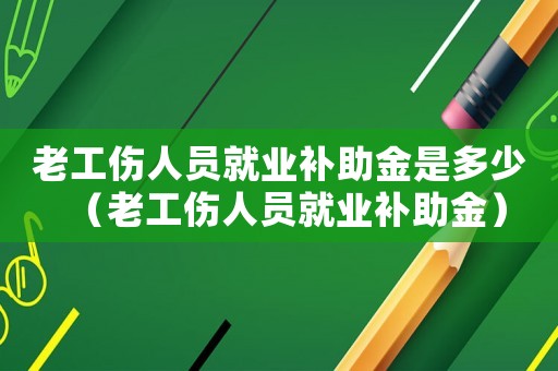 老工傷人員就業(yè)補(bǔ)助金是多少（老工傷人員就業(yè)補(bǔ)助金）