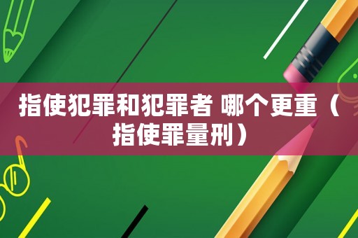 指使犯罪和犯罪者 哪個(gè)更重（指使罪量刑）